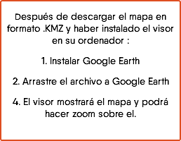 Después de descargar el mapa en formato .KMZ y haber instalado el visor en su ordenador : 1. Instalar Google Earth 2. Arrastre el archivo a Google Earth 4. El visor mostrará el mapa y podrá hacer zoom sobre el.