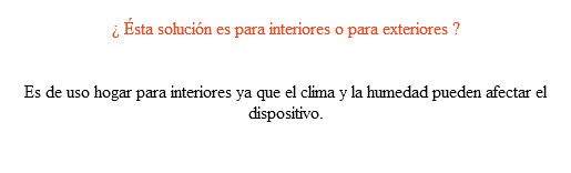  ¿ Ésta solución es para interiores o para exteriores ? Es de uso hogar para interiores ya que el clima y la humedad pueden afectar el dispositivo. 