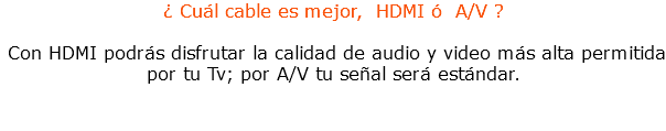 ¿ Cuál cable es mejor, HDMI ó A/V ? Con HDMI podrás disfrutar la calidad de audio y video más alta permitida por tu Tv; por A/V tu señal será estándar.