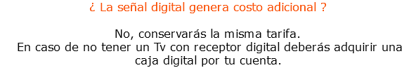 ¿ La señal digital genera costo adicional ? No, conservarás la misma tarifa. En caso de no tener un Tv con receptor digital deberás adquirir una caja digital por tu cuenta.