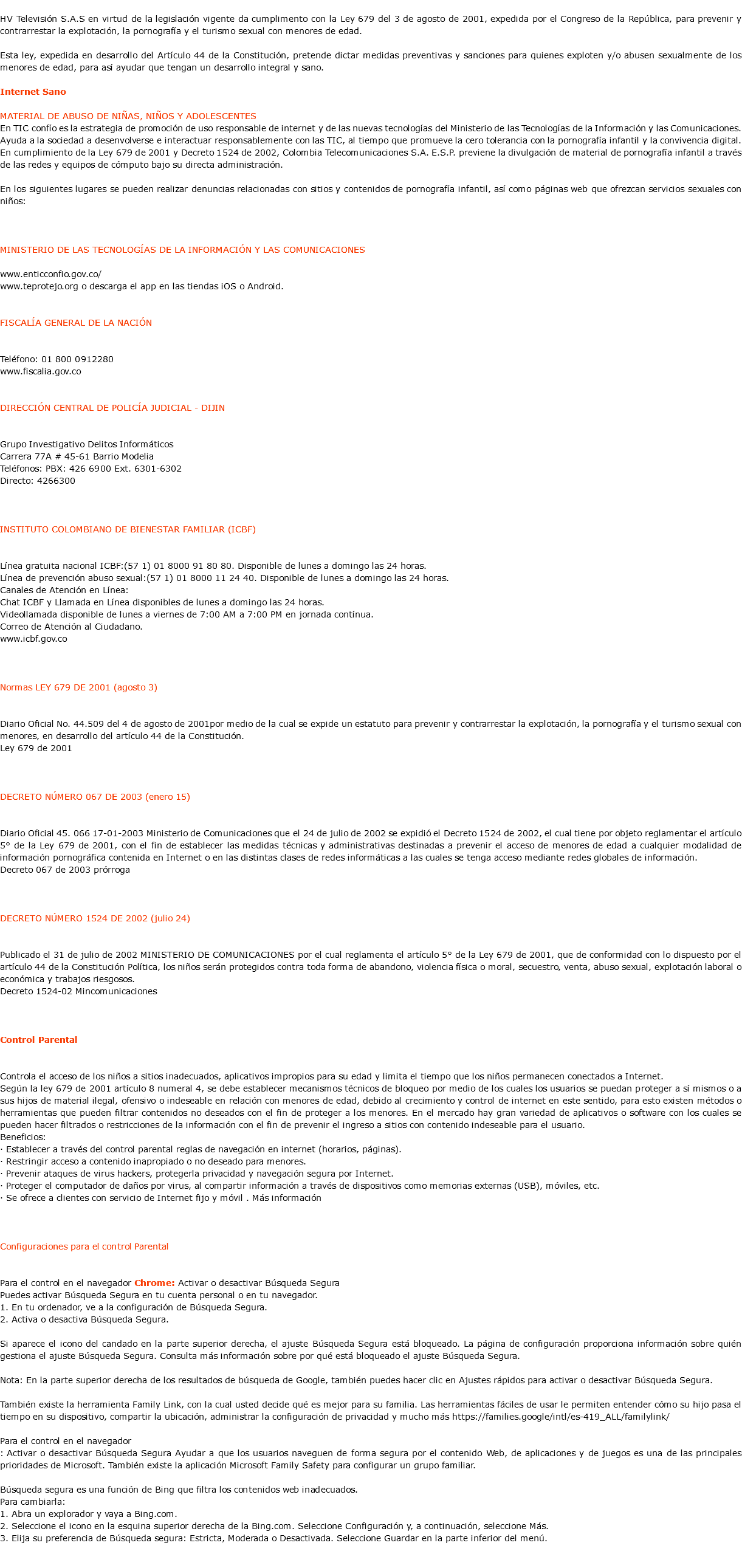 &nbsp;HV Televisión S.A.S en virtud de la legislación vigente da cumplimento con la Ley 679 del 3 de agosto de 2001, expedida por el Congreso de la República, para prevenir y contrarrestar la explotación, la pornografía y el turismo sexual con menores de edad. Esta ley, expedida en desarrollo del Artículo 44 de la Constitución, pretende dictar medidas preventivas y sanciones para quienes exploten y/o abusen sexualmente de los menores de edad, para así ayudar que tengan un desarrollo integral y sano. Internet Sano MATERIAL DE ABUSO DE NIÑAS, NIÑOS Y ADOLESCENTES En TIC confío es la estrategia de promoción de uso responsable de internet y de las nuevas tecnologías del Ministerio de las Tecnologías de la Información y las Comunicaciones. Ayuda a la sociedad a desenvolverse e interactuar responsablemente con las TIC, al tiempo que promueve la cero tolerancia con la pornografía infantil y la convivencia digital. En cumplimiento de la Ley 679 de 2001 y Decreto 1524 de 2002, Colombia Telecomunicaciones S.A. E.S.P. previene la divulgación de material de pornografía infantil a través de las redes y equipos de cómputo bajo su directa administración. En los siguientes lugares se pueden realizar denuncias relacionadas con sitios y contenidos de pornografía infantil, así como páginas web que ofrezcan servicios sexuales con niños: MINISTERIO DE LAS TECNOLOGÍAS DE LA INFORMACIÓN Y LAS COMUNICACIONES www.enticconfio.gov.co/ www.teprotejo.org o descarga el app en las tiendas iOS o Android. FISCALÍA GENERAL DE LA NACIÓN Teléfono: 01 800 0912280 www.fiscalia.gov.co DIRECCIÓN CENTRAL DE POLICÍA JUDICIAL - DIJIN Grupo Investigativo Delitos Informáticos Carrera 77A # 45-61 Barrio Modelia Teléfonos: PBX: 426 6900 Ext. 6301-6302 Directo: 4266300 INSTITUTO COLOMBIANO DE BIENESTAR FAMILIAR (ICBF) Línea gratuita nacional ICBF:(57 1) 01 8000 91 80 80. Disponible de lunes a domingo las 24 horas. Línea de prevención abuso sexual:(57 1) 01 8000 11 24 40. Disponible de lunes a domingo las 24 horas. Canales de Atención en Línea: Chat ICBF y Llamada en Línea disponibles de lunes a domingo las 24 horas. Videollamada disponible de lunes a viernes de 7:00 AM a 7:00 PM en jornada contínua. Correo de Atención al Ciudadano. www.icbf.gov.co Normas LEY 679 DE 2001 (agosto 3) Diario Oficial No. 44.509 del 4 de agosto de 2001por medio de la cual se expide un estatuto para prevenir y contrarrestar la explotación, la pornografía y el turismo sexual con menores, en desarrollo del artículo 44 de la Constitución. Ley 679 de 2001 DECRETO NÚMERO 067 DE 2003 (enero 15) Diario Oficial 45. 066 17-01-2003 Ministerio de Comunicaciones que el 24 de julio de 2002 se expidió el Decreto 1524 de 2002, el cual tiene por objeto reglamentar el artículo 5° de la Ley 679 de 2001, con el fin de establecer las medidas técnicas y administrativas destinadas a prevenir el acceso de menores de edad a cualquier modalidad de información pornográfica contenida en Internet o en las distintas clases de redes informáticas a las cuales se tenga acceso mediante redes globales de información. Decreto 067 de 2003 prórroga DECRETO NÚMERO 1524 DE 2002 (julio 24) Publicado el 31 de julio de 2002 MINISTERIO DE COMUNICACIONES por el cual reglamenta el artículo 5° de la Ley 679 de 2001, que de conformidad con lo dispuesto por el artículo 44 de la Constitución Política, los niños serán protegidos contra toda forma de abandono, violencia física o moral, secuestro, venta, abuso sexual, explotación laboral o económica y trabajos riesgosos. Decreto 1524-02 Mincomunicaciones Control Parental Controla el acceso de los niños a sitios inadecuados, aplicativos impropios para su edad y limita el tiempo que los niños permanecen conectados a Internet. Según la ley 679 de 2001 artículo 8 numeral 4, se debe establecer mecanismos técnicos de bloqueo por medio de los cuales los usuarios se puedan proteger a sí mismos o a sus hijos de material ilegal, ofensivo o indeseable en relación con menores de edad, debido al crecimiento y control de internet en este sentido, para esto existen métodos o herramientas que pueden filtrar contenidos no deseados con el fin de proteger a los menores. En el mercado hay gran variedad de aplicativos o software con los cuales se pueden hacer filtrados o restricciones de la información con el fin de prevenir el ingreso a sitios con contenido indeseable para el usuario. Beneficios: · Establecer a través del control parental reglas de navegación en internet (horarios, páginas). · Restringir acceso a contenido inapropiado o no deseado para menores. · Prevenir ataques de virus hackers, protegerla privacidad y navegación segura por Internet. · Proteger el computador de daños por virus, al compartir información a través de dispositivos como memorias externas (USB), móviles, etc. · Se ofrece a clientes con servicio de Internet fijo y móvil . Más información Configuraciones para el control Parental Para el control en el navegador Chrome: Activar o desactivar Búsqueda Segura Puedes activar Búsqueda Segura en tu cuenta personal o en tu navegador. 1. En tu ordenador, ve a la configuración de Búsqueda Segura. 2. Activa o desactiva Búsqueda Segura. Si aparece el icono del candado en la parte superior derecha, el ajuste Búsqueda Segura está bloqueado. La página de configuración proporciona información sobre quién gestiona el ajuste Búsqueda Segura. Consulta más información sobre por qué está bloqueado el ajuste Búsqueda Segura. Nota: En la parte superior derecha de los resultados de búsqueda de Google, también puedes hacer clic en Ajustes rápidos para activar o desactivar Búsqueda Segura. También existe la herramienta Family Link, con la cual usted decide qué es mejor para su familia. Las herramientas fáciles de usar le permiten entender cómo su hijo pasa el tiempo en su dispositivo, compartir la ubicación, administrar la configuración de privacidad y mucho más https://families.google/intl/es-419_ALL/familylink/ Para el control en el navegador : Activar o desactivar Búsqueda Segura Ayudar a que los usuarios naveguen de forma segura por el contenido Web, de aplicaciones y de juegos es una de las principales prioridades de Microsoft. También existe la aplicación Microsoft Family Safety para configurar un grupo familiar. Búsqueda segura es una función de Bing que filtra los contenidos web inadecuados. Para cambiarla: 1. Abra un explorador y vaya a Bing.com. 2. Seleccione el icono en la esquina superior derecha de la Bing.com. Seleccione Configuración y, a continuación, seleccione Más. 3. Elija su preferencia de Búsqueda segura: Estricta, Moderada o Desactivada. Seleccione Guardar en la parte inferior del menú. 