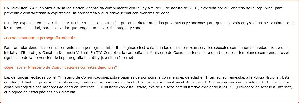  HV Televisión S.A.S en virtud de la legislación vigente da cumplimento con la Ley 679 del 3 de agosto de 2001, expedida por el Congreso de la República, para prevenir y contrarrestar la explotación, la pornografía y el turismo sexual con menores de edad. Esta ley, expedida en desarrollo del Artículo 44 de la Constitución, pretende dictar medidas preventivas y sanciones para quienes exploten y/o abusen sexualmente de los menores de edad, para así ayudar que tengan un desarrollo integral y sano. ¿Cómo denunciar la pornografía infantil? Para formular denuncias contra contenidos de pornografía infantil o páginas electrónicas en las que se ofrezcan servicios sexuales con menores de edad, existe una iniciativa ¡Te protejo: Canal de Denuncia Virtual- En TIC Confío! es la campaña del Ministerio de Comunicaciones para que todos los colombianos comprendamos el significado de la prevención de la pornografía infantil y juvenil en Internet. ¿Qué hace el Ministerio de Comunicaciones con estas denuncias? Las denuncias recibidas por el Ministerio de Comunicaciones sobre páginas de pornografía con menores de edad en Internet, son enviadas a la Policía Nacional. Esta entidad adelanta el proceso de verificación, análisis e investigación de las URL y a su vez suministran al Ministerio de Comunicaciones un listado de URL clasificados como pornografía con menores de edad en Internet. El Ministerio con este listado, expide un acto administrativo exigiendo a los ISP (Proveedor de acceso a Internet) el bloqueo de estas páginas en Colombia.