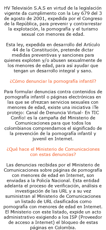  HV Televisión S.A.S en virtud de la legislación vigente da cumplimento con la Ley 679 del 3 de agosto de 2001, expedida por el Congreso de la República, para prevenir y contrarrestar la explotación, la pornografía y el turismo sexual con menores de edad. Esta ley, expedida en desarrollo del Artículo 44 de la Constitución, pretende dictar medidas preventivas y sanciones para quienes exploten y/o abusen sexualmente de los menores de edad, para así ayudar que tengan un desarrollo integral y sano. ¿Cómo denunciar la pornografía infantil? Para formular denuncias contra contenidos de pornografía infantil o páginas electrónicas en las que se ofrezcan servicios sexuales con menores de edad, existe una iniciativa ¡Te protejo: Canal de Denuncia Virtual- En TIC Confío! es la campaña del Ministerio de Comunicaciones para que todos los colombianos comprendamos el significado de la prevención de la pornografía infantil y juvenil en Internet. ¿Qué hace el Ministerio de Comunicaciones con estas denuncias? Las denuncias recibidas por el Ministerio de Comunicaciones sobre páginas de pornografía con menores de edad en Internet, son enviadas a la Policía Nacional. Esta entidad adelanta el proceso de verificación, análisis e investigación de las URL y a su vez suministran al Ministerio de Comunicaciones un listado de URL clasificados como pornografía con menores de edad en Internet. El Ministerio con este listado, expide un acto administrativo exigiendo a los ISP (Proveedor de acceso a Internet) el bloqueo de estas páginas en Colombia.