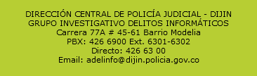  DIRECCIÓN CENTRAL DE POLICÍA JUDICIAL - DIJIN GRUPO INVESTIGATIVO DELITOS INFORMÁTICOS Carrera 77A # 45-61 Barrio Modelia PBX: 426 6900 Ext. 6301-6302 Directo: 426 63 00 Email: adelinfo@dijin.policia.gov.co 