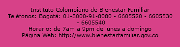  Instituto Colombiano de Bienestar Familiar Teléfonos: Bogotá: 01-8000-91-8080 - 6605520 - 6605530 - 6605540 Horario: de 7am a 9pm de lunes a domingo Página Web: http://www.bienestarfamiliar.gov.co 