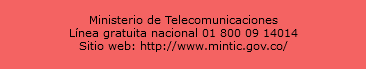  Ministerio de Telecomunicaciones Línea gratuita nacional 01 800 09 14014 Sitio web: http://www.mintic.gov.co/ 