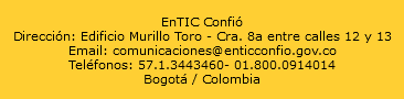  EnTIC Confió Dirección: Edificio Murillo Toro - Cra. 8a entre calles 12 y 13 Email: comunicaciones@enticconfio.gov.co Teléfonos: 57.1.3443460- 01.800.0914014 Bogotá / Colombia 
