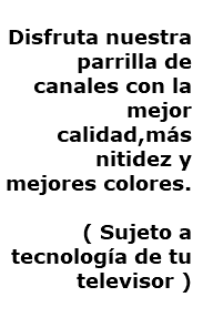  Disfruta nuestra parrilla de canales con la mejor calidad,más nitidez y mejores colores. ( Sujeto a tecnología de tu televisor )