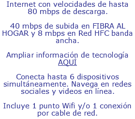Internet con velocidades de hasta 80 mbps de descarga. 40 mbps de subida en FIBRA AL HOGAR y 8 mbps en Red HFC banda ancha. Ampliar información de tecnología AQUÍ Conecta hasta 6 dispositivos simultáneamente. Navega en redes sociales y videos en línea. Incluye 1 punto Wifi y/o 1 conexión por cable de red.