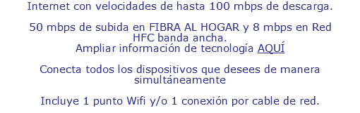 Internet con velocidades de hasta 100 mbps de descarga. 50 mbps de subida en FIBRA AL HOGAR y 8 mbps en Red HFC banda ancha. Ampliar información de tecnología AQUÍ Conecta todos los dispositivos que desees de manera simultáneamente Incluye 1 punto Wifi y/o 1 conexión por cable de red.
