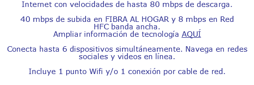 Internet con velocidades de hasta 80 mbps de descarga. 40 mbps de subida en FIBRA AL HOGAR y 8 mbps en Red HFC banda ancha. Ampliar información de tecnología AQUÍ Conecta hasta 6 dispositivos simultáneamente. Navega en redes sociales y videos en línea. Incluye 1 punto Wifi y/o 1 conexión por cable de red.