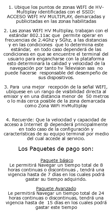  1. Ubique los puntos de zonas WIFI de HV-Multiplay identificadas con el SSID: ACCESO WIFI HV MULTIPLAY, demarcadas y publicitadas en las zonas habilitadas 2. Las zonas WIFI HV Multiplay, trabajan con el estándar 802.11ac que permite operar en frecuencias de 2.4Ghz y 5Ghz, a las distancias y en las condiciones que lo determina este estándar, en todo caso dependerá de las condiciones en que se encuentre el terminal del usuario para engancharse con la plataforma esto determinara la calidad y velocidad de la navegación por tanto hv Television sas no puede hacerse responsable del desempeño de sus dispositivos. 3. Para una mejor recepción de la señal WIFI, ubíquese en un rango de visibilidad directa al emisor y en una distancia menor de 50 metros o lo más cerca posible de la zona demarcada como Zona WiFi HvMultiplay 4. Recuerde: Que la velocidad y capacidad de acceso a Internet @ dependerá principalmente en todo caso de la configuración y características de su equipo terminal por medio del cual accede al servicio. Los Paquetes de pago son: Paquete básico Le permitirá Navegar un tiempo total de 8 horas continuas o discontinuas , tendrá una vigencia hasta de 7 días en los cuales podrá gastar su tiempo adquirido. Paquete Avanzado Le permitirá Navegar un tiempo total de 24 horas continuas o discontinuas, tendrá una vigencia hasta de 15 días en los cuales podrá gastar este tiempo