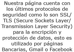Nuestra página cuenta con los últimos protocolos de seguridad como lo son SSL/TLS (Secure Sockets Layer/Transmission Layer Security) para la encripción y protección de datos, esto es utilizado por páginas Bancarias, Gmail o Facebook
