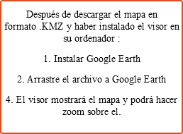 Después de descargar el mapa en formato .KMZ y haber instalado el visor en su ordenador : 1. Instalar Google Earth 2. Arrastre el archivo a Google Earth 4. El visor mostrará el mapa y podrá hacer zoom sobre el.