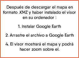 Después de descargar el mapa en formato .KMZ y haber instalado el visor en su ordenador : 1. Instalar Google Earth 2. Arrastre el archivo a Google Earth 4. El visor mostrará el mapa y podrá hacer zoom sobre el.