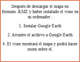 Después de descargar el mapa en formato .KMZ y haber instalado el visor en su ordenador : 1. Instalar Google Earth 2. Arrastre el archivo a Google Earth 4. El visor mostrará el mapa y podrá hacer zoom sobre el.